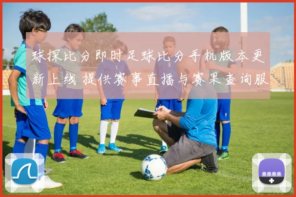 球探比分即时足球比分手机版本更新上线 提供赛事直播与赛果查询服务