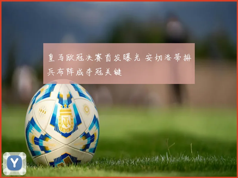 皇马欧冠决赛首发曝光 安切洛蒂排兵布阵成夺冠关键