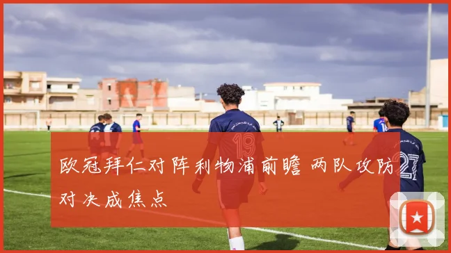 欧冠拜仁对阵利物浦前瞻 两队攻防对决成焦点