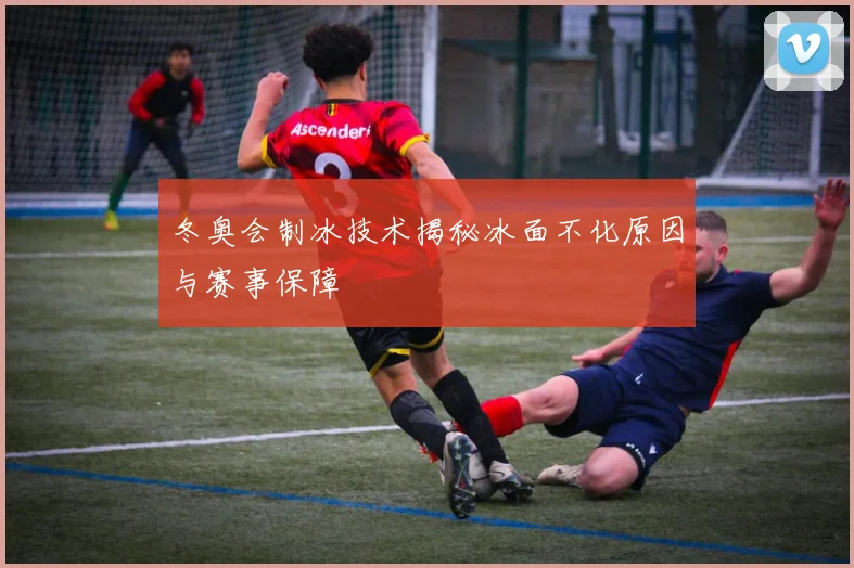 冬奥会制冰技术揭秘冰面不化原因与赛事保障