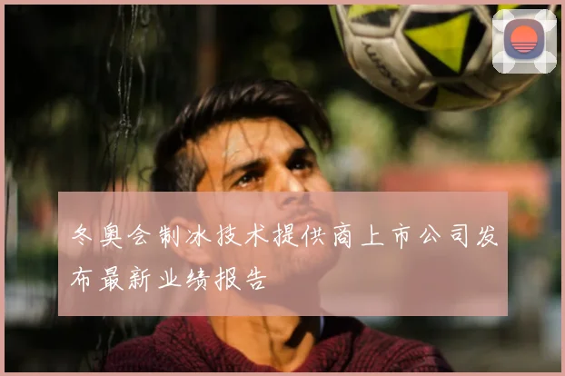 冬奥会制冰技术提供商上市公司发布最新业绩报告