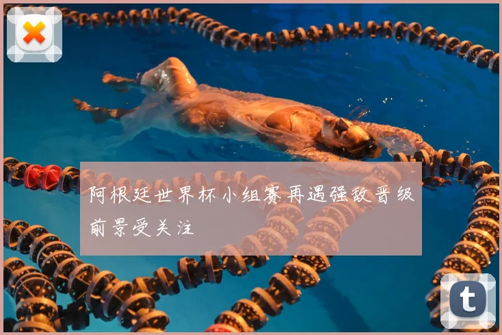 阿根廷世界杯小组赛再遇强敌晋级前景受关注