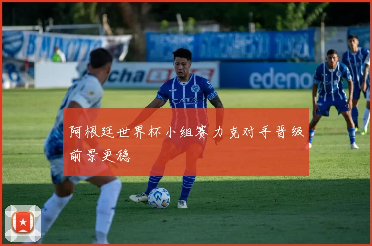 阿根廷世界杯小组赛力克对手晋级前景更稳