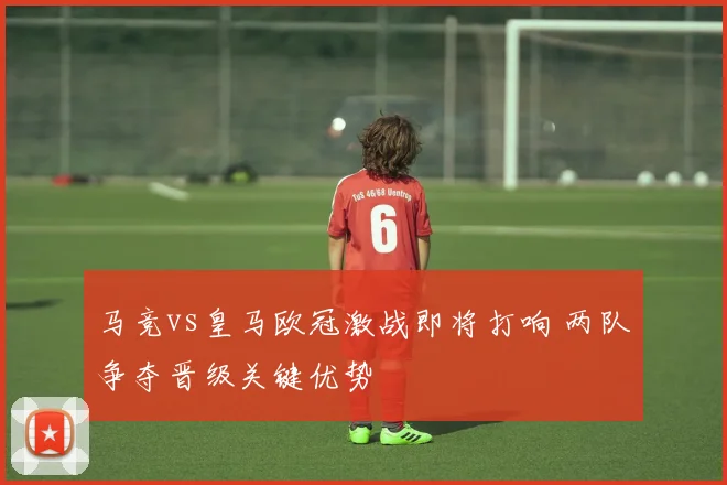 马竞vs皇马欧冠激战即将打响 两队争夺晋级关键优势