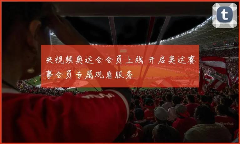 央视频奥运会会员上线 开启奥运赛事会员专属观看服务
