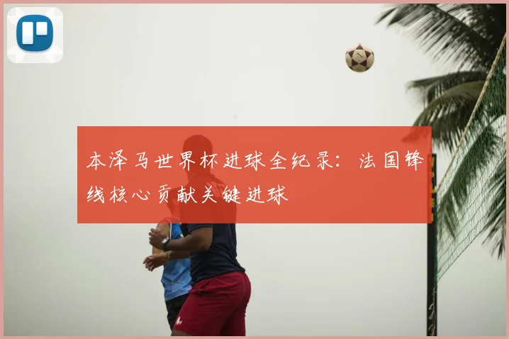 本泽马世界杯进球全纪录：法国锋线核心贡献关键进球