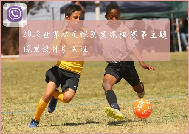 2018世界杯足球图案亮相 赛事主题视觉设计引关注