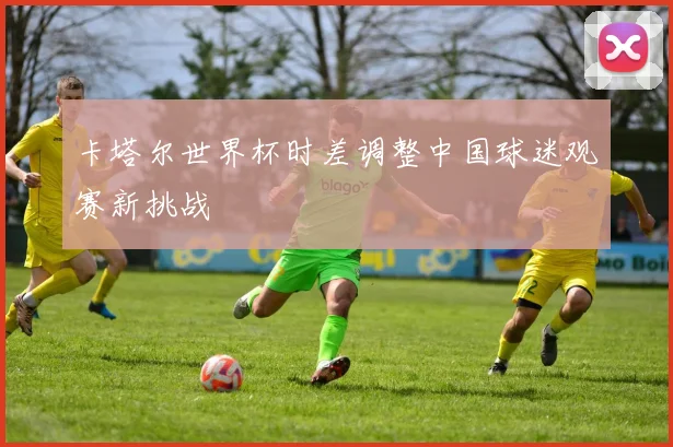 卡塔尔世界杯时差调整中国球迷观赛新挑战