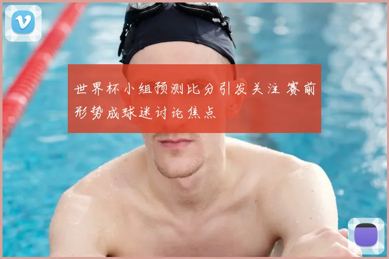 世界杯小组预测比分引发关注 赛前形势成球迷讨论焦点