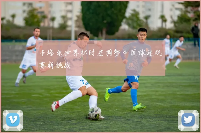卡塔尔世界杯时差调整中国球迷观赛新挑战